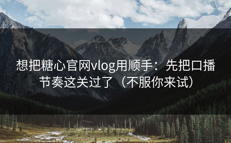 想把糖心官网vlog用顺手：先把口播节奏这关过了（不服你来试）