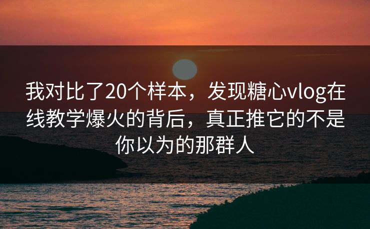 我对比了20个样本，发现糖心vlog在线教学爆火的背后，真正推它的不是你以为的那群人